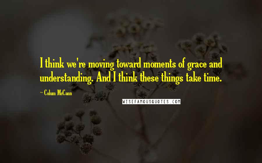 Colum McCann Quotes: I think we're moving toward moments of grace and understanding. And I think these things take time.