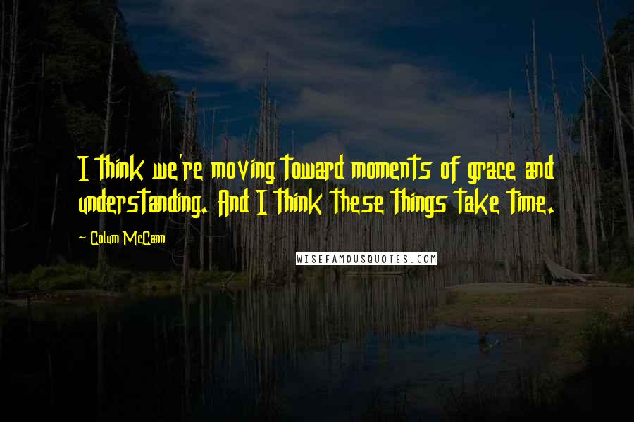 Colum McCann Quotes: I think we're moving toward moments of grace and understanding. And I think these things take time.