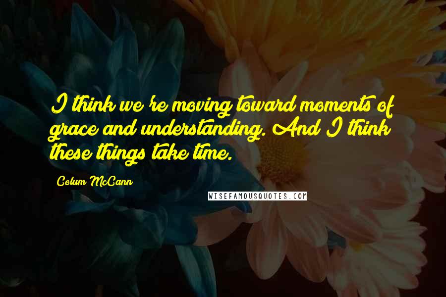 Colum McCann Quotes: I think we're moving toward moments of grace and understanding. And I think these things take time.