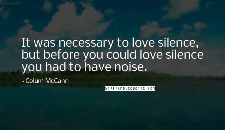 Colum McCann Quotes: It was necessary to love silence, but before you could love silence you had to have noise.