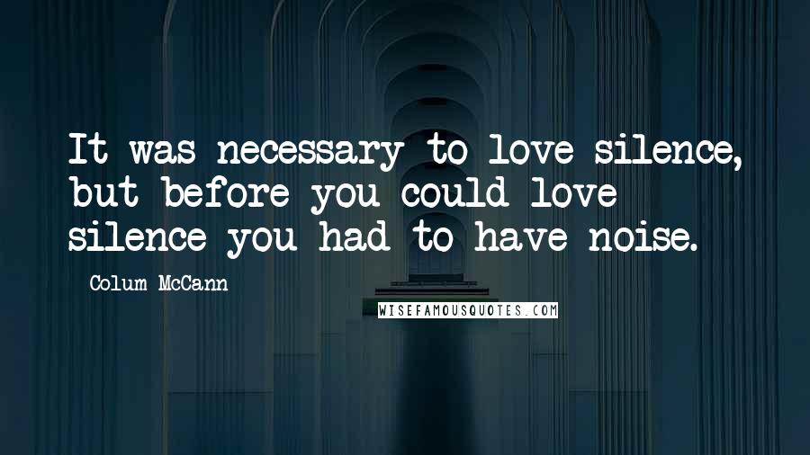 Colum McCann Quotes: It was necessary to love silence, but before you could love silence you had to have noise.