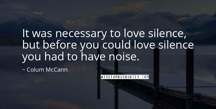 Colum McCann Quotes: It was necessary to love silence, but before you could love silence you had to have noise.