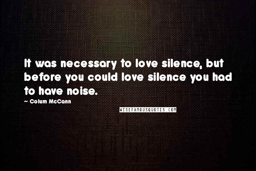 Colum McCann Quotes: It was necessary to love silence, but before you could love silence you had to have noise.