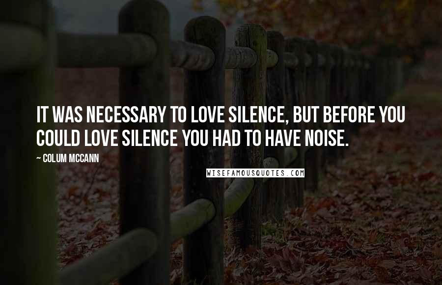 Colum McCann Quotes: It was necessary to love silence, but before you could love silence you had to have noise.