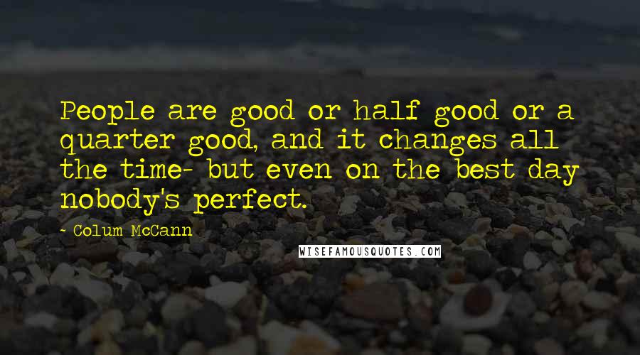 Colum McCann Quotes: People are good or half good or a quarter good, and it changes all the time- but even on the best day nobody's perfect.