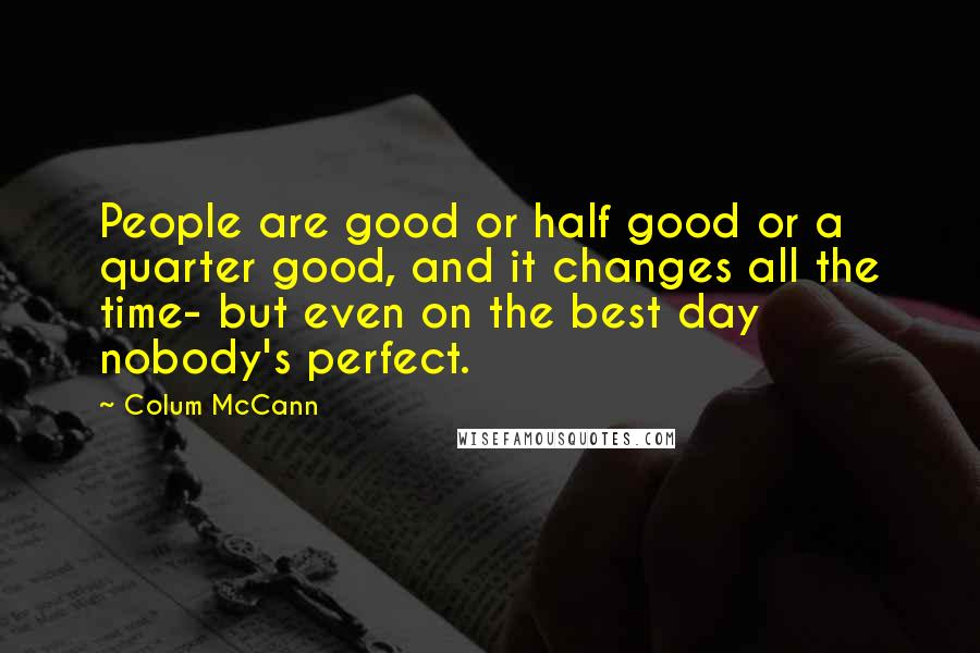 Colum McCann Quotes: People are good or half good or a quarter good, and it changes all the time- but even on the best day nobody's perfect.