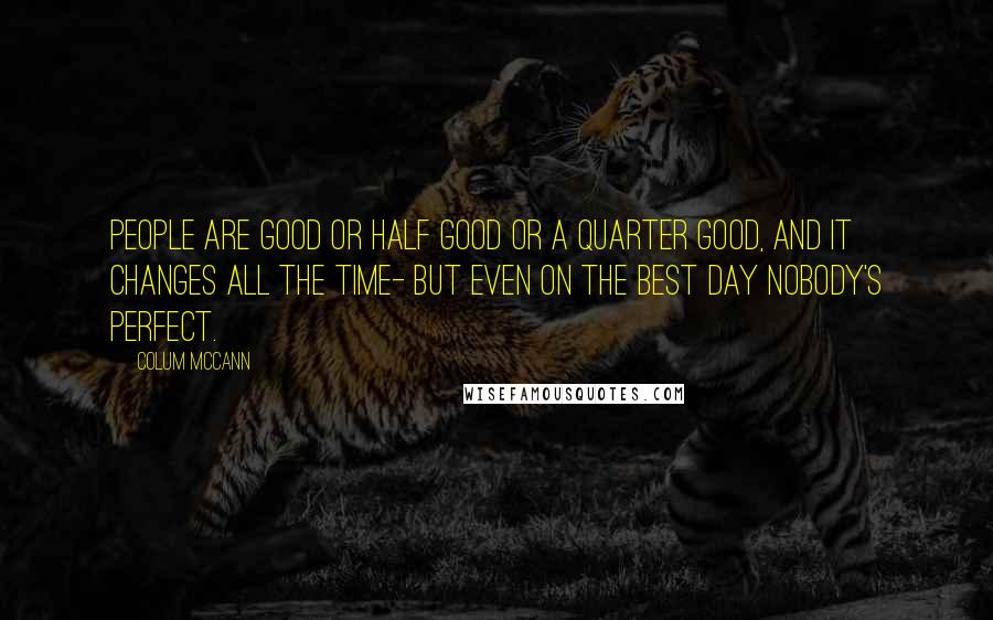 Colum McCann Quotes: People are good or half good or a quarter good, and it changes all the time- but even on the best day nobody's perfect.