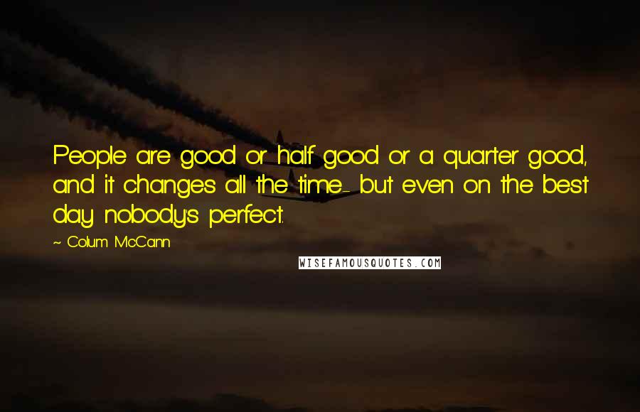 Colum McCann Quotes: People are good or half good or a quarter good, and it changes all the time- but even on the best day nobody's perfect.