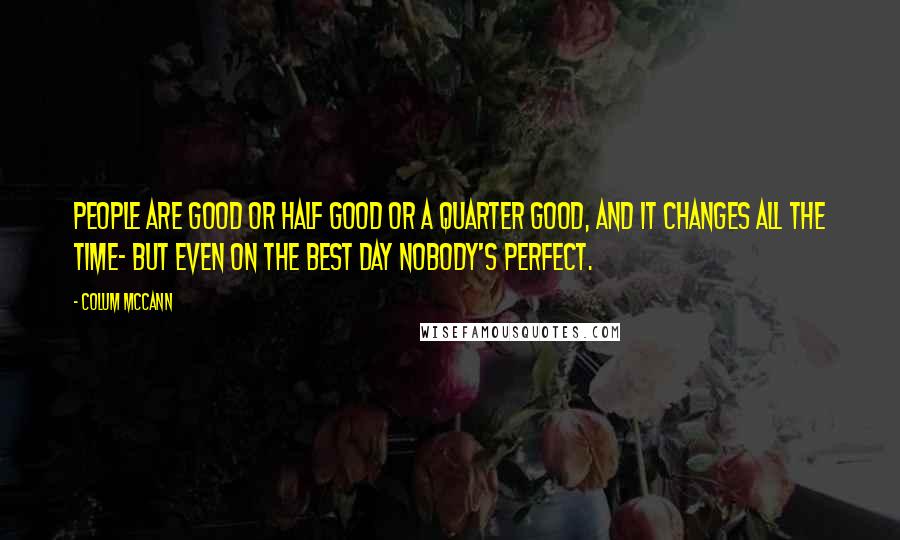 Colum McCann Quotes: People are good or half good or a quarter good, and it changes all the time- but even on the best day nobody's perfect.