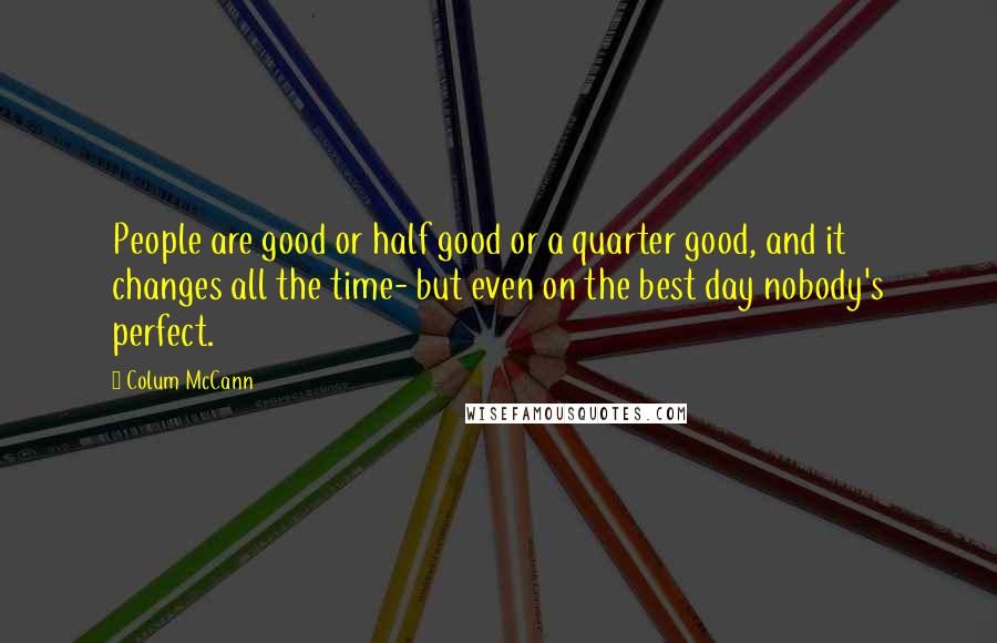 Colum McCann Quotes: People are good or half good or a quarter good, and it changes all the time- but even on the best day nobody's perfect.