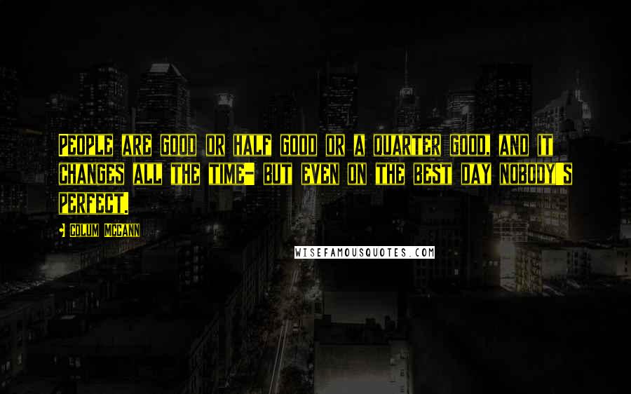 Colum McCann Quotes: People are good or half good or a quarter good, and it changes all the time- but even on the best day nobody's perfect.