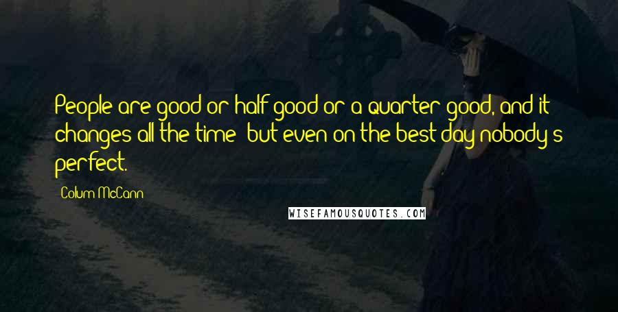 Colum McCann Quotes: People are good or half good or a quarter good, and it changes all the time- but even on the best day nobody's perfect.