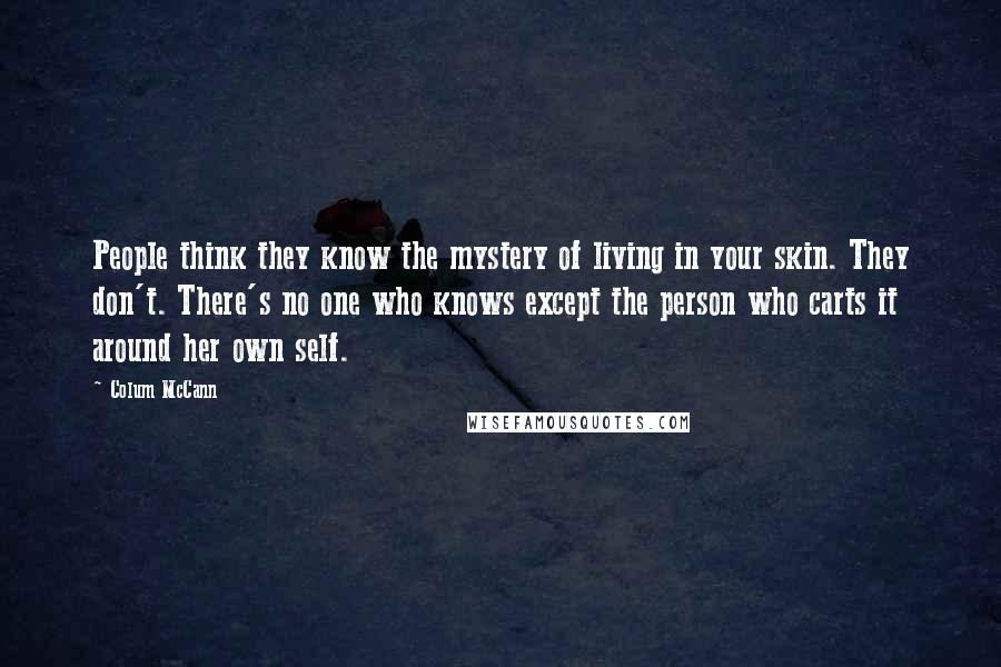 Colum McCann Quotes: People think they know the mystery of living in your skin. They don't. There's no one who knows except the person who carts it around her own self.