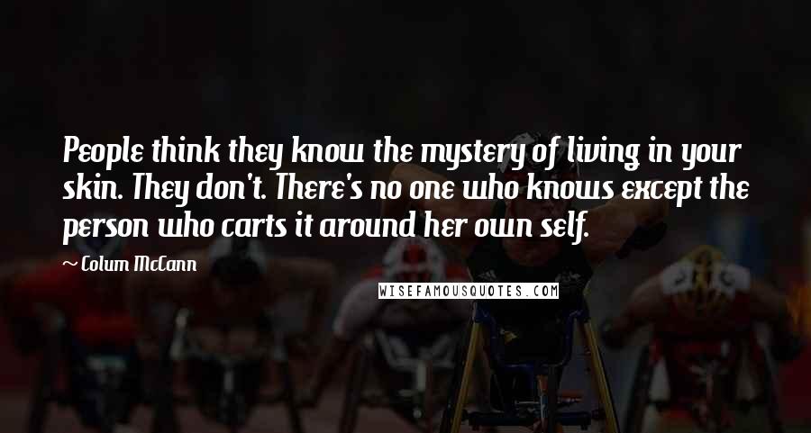Colum McCann Quotes: People think they know the mystery of living in your skin. They don't. There's no one who knows except the person who carts it around her own self.