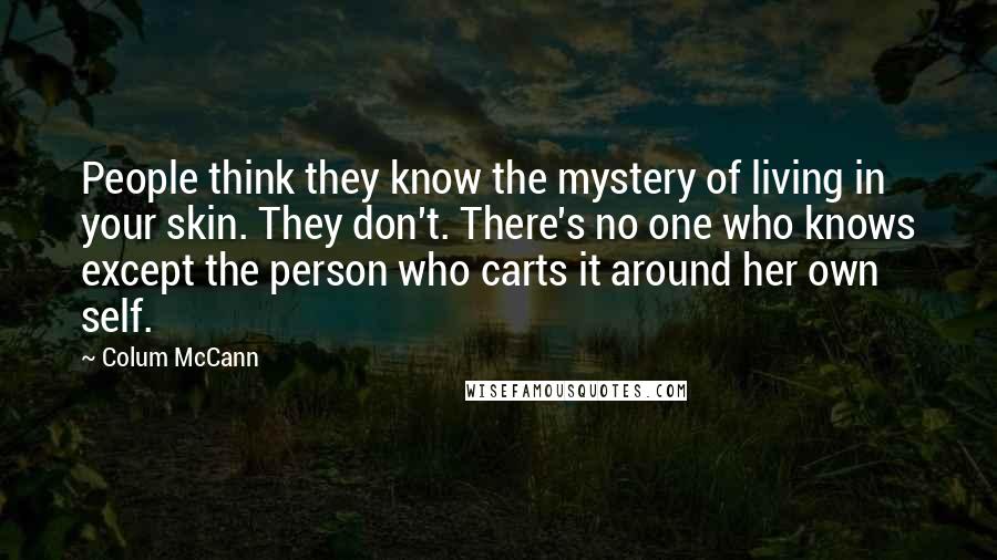 Colum McCann Quotes: People think they know the mystery of living in your skin. They don't. There's no one who knows except the person who carts it around her own self.