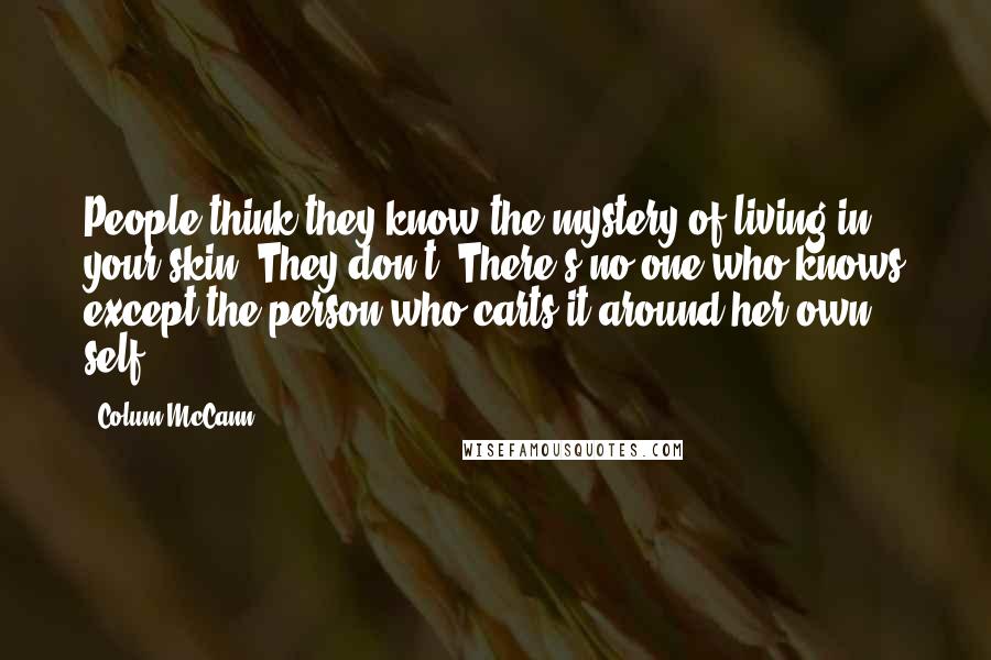 Colum McCann Quotes: People think they know the mystery of living in your skin. They don't. There's no one who knows except the person who carts it around her own self.