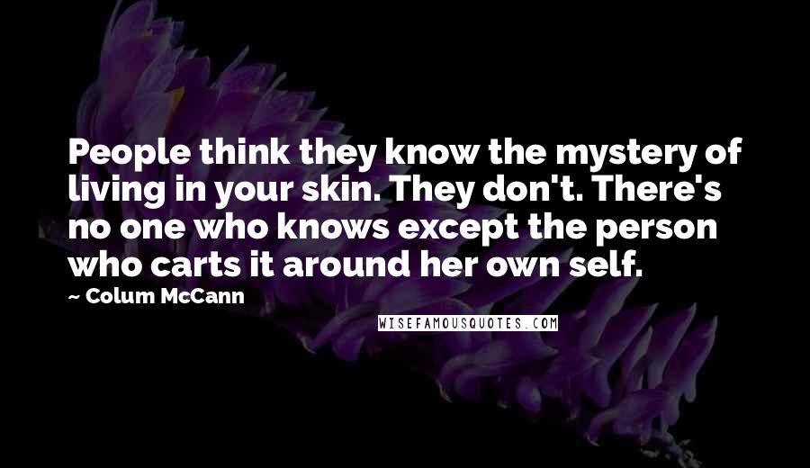 Colum McCann Quotes: People think they know the mystery of living in your skin. They don't. There's no one who knows except the person who carts it around her own self.