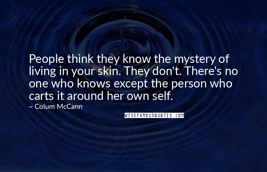 Colum McCann Quotes: People think they know the mystery of living in your skin. They don't. There's no one who knows except the person who carts it around her own self.