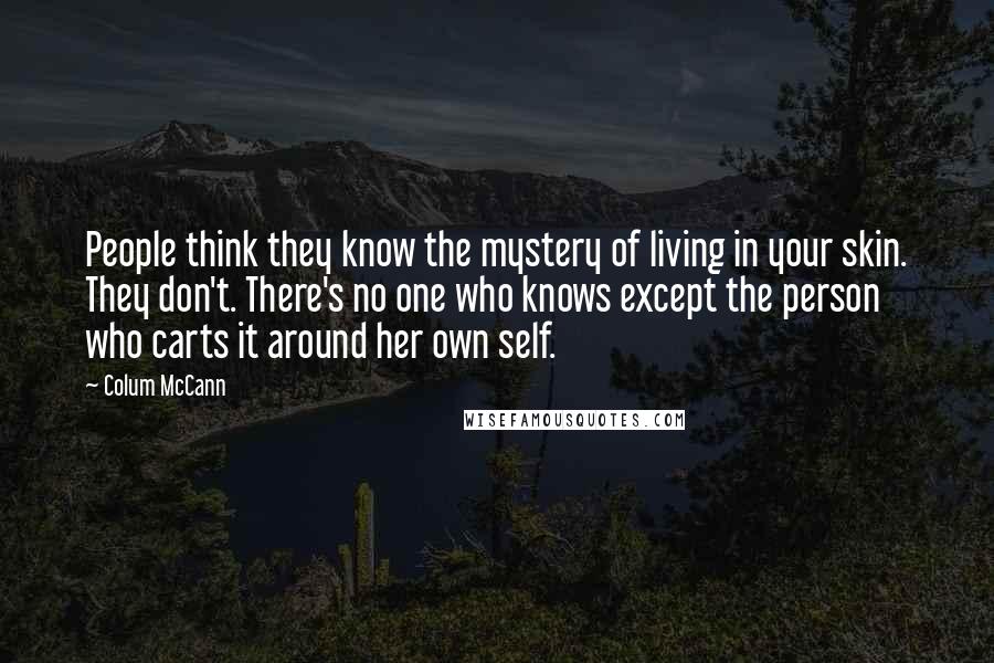 Colum McCann Quotes: People think they know the mystery of living in your skin. They don't. There's no one who knows except the person who carts it around her own self.