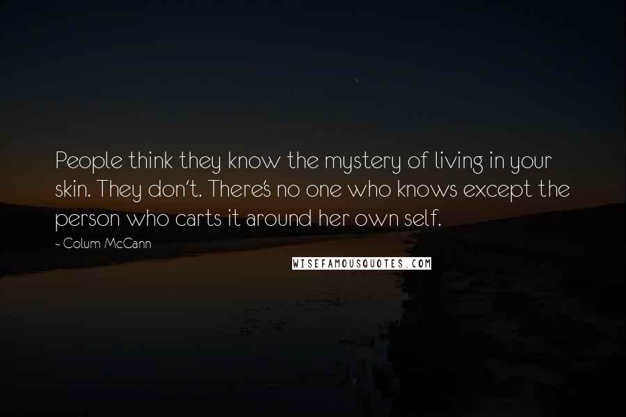 Colum McCann Quotes: People think they know the mystery of living in your skin. They don't. There's no one who knows except the person who carts it around her own self.