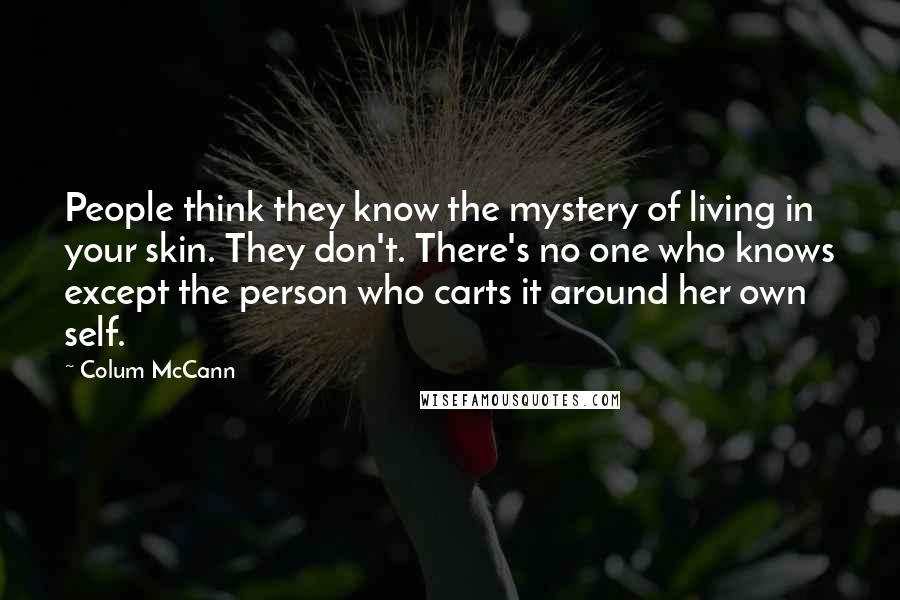 Colum McCann Quotes: People think they know the mystery of living in your skin. They don't. There's no one who knows except the person who carts it around her own self.