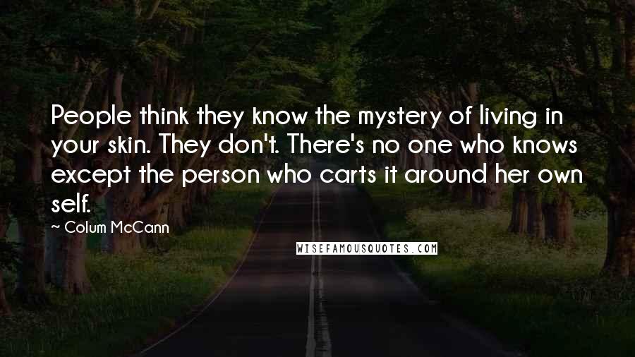 Colum McCann Quotes: People think they know the mystery of living in your skin. They don't. There's no one who knows except the person who carts it around her own self.