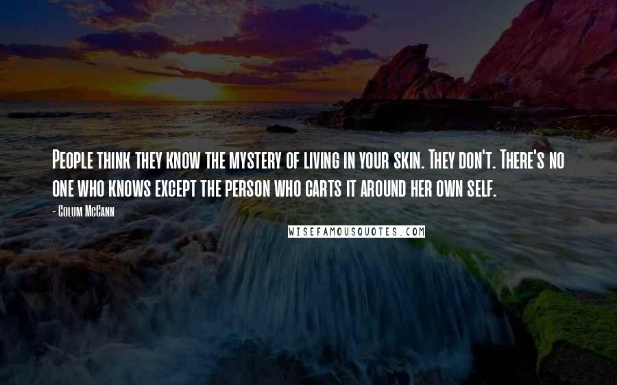 Colum McCann Quotes: People think they know the mystery of living in your skin. They don't. There's no one who knows except the person who carts it around her own self.