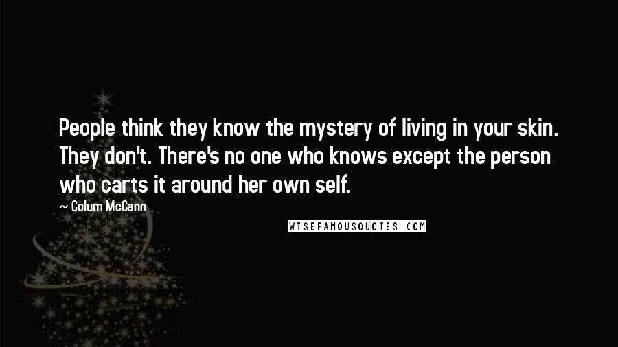 Colum McCann Quotes: People think they know the mystery of living in your skin. They don't. There's no one who knows except the person who carts it around her own self.