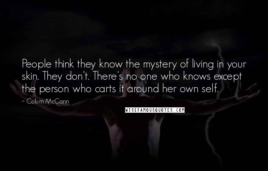 Colum McCann Quotes: People think they know the mystery of living in your skin. They don't. There's no one who knows except the person who carts it around her own self.