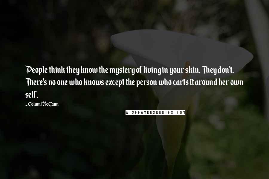 Colum McCann Quotes: People think they know the mystery of living in your skin. They don't. There's no one who knows except the person who carts it around her own self.