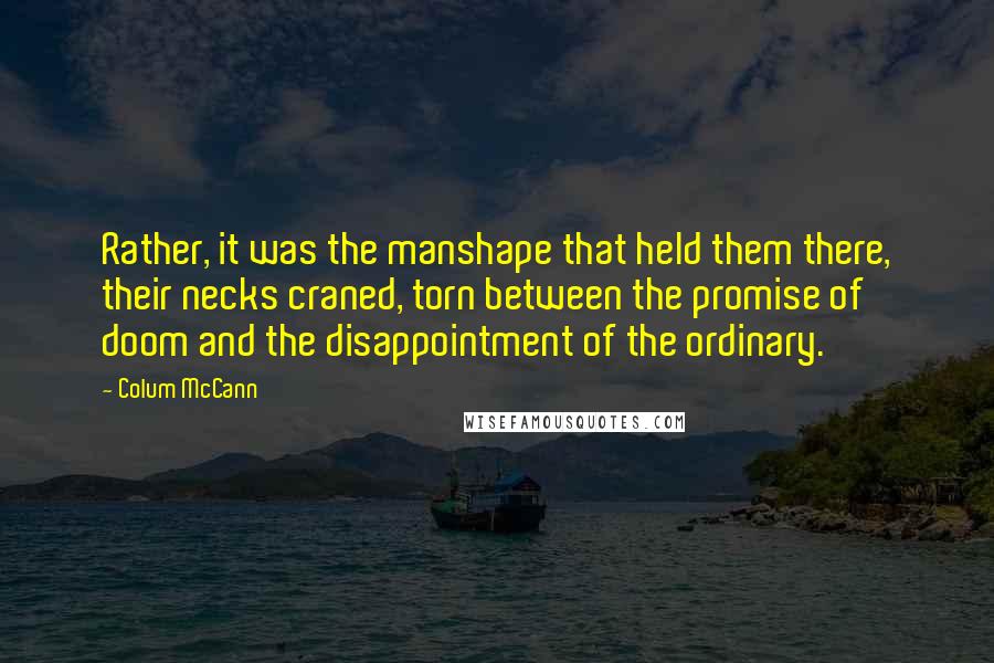 Colum McCann Quotes: Rather, it was the manshape that held them there, their necks craned, torn between the promise of doom and the disappointment of the ordinary.