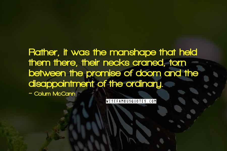 Colum McCann Quotes: Rather, it was the manshape that held them there, their necks craned, torn between the promise of doom and the disappointment of the ordinary.