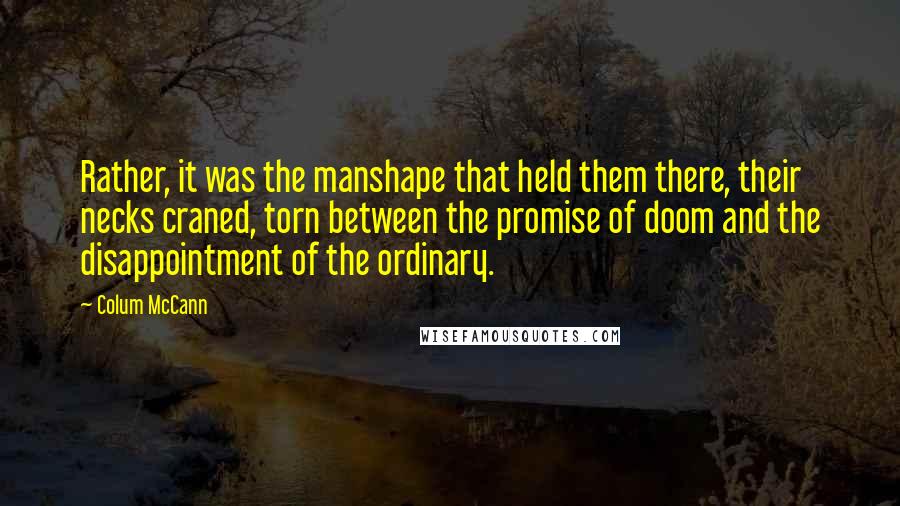 Colum McCann Quotes: Rather, it was the manshape that held them there, their necks craned, torn between the promise of doom and the disappointment of the ordinary.