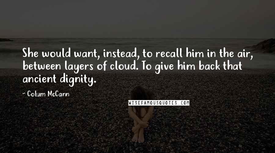 Colum McCann Quotes: She would want, instead, to recall him in the air, between layers of cloud. To give him back that ancient dignity.