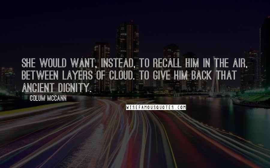 Colum McCann Quotes: She would want, instead, to recall him in the air, between layers of cloud. To give him back that ancient dignity.