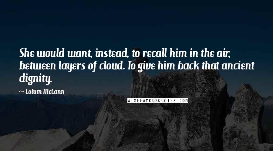 Colum McCann Quotes: She would want, instead, to recall him in the air, between layers of cloud. To give him back that ancient dignity.