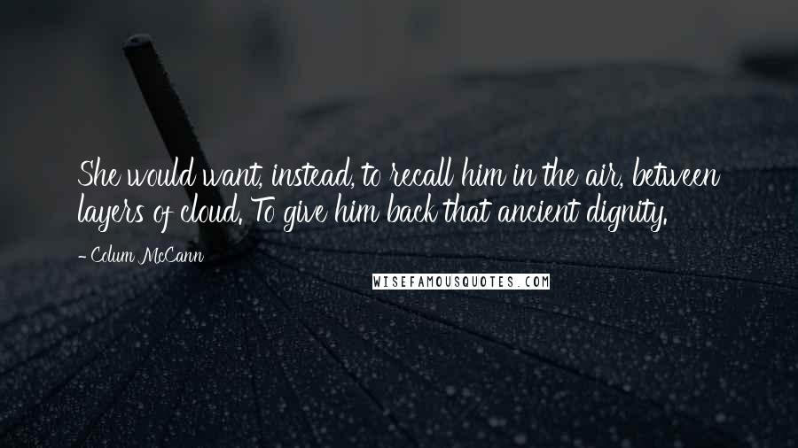 Colum McCann Quotes: She would want, instead, to recall him in the air, between layers of cloud. To give him back that ancient dignity.