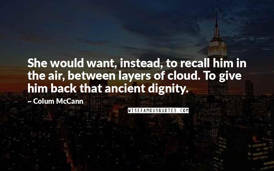 Colum McCann Quotes: She would want, instead, to recall him in the air, between layers of cloud. To give him back that ancient dignity.