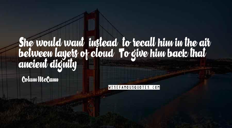 Colum McCann Quotes: She would want, instead, to recall him in the air, between layers of cloud. To give him back that ancient dignity.