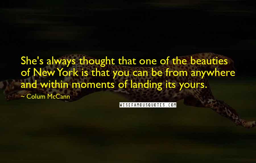 Colum McCann Quotes: She's always thought that one of the beauties of New York is that you can be from anywhere and within moments of landing its yours.