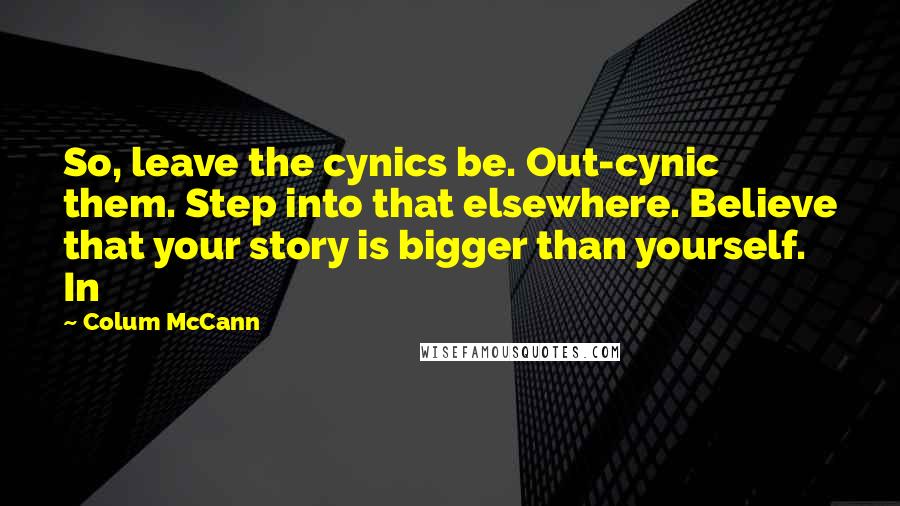 Colum McCann Quotes: So, leave the cynics be. Out-cynic them. Step into that elsewhere. Believe that your story is bigger than yourself. In