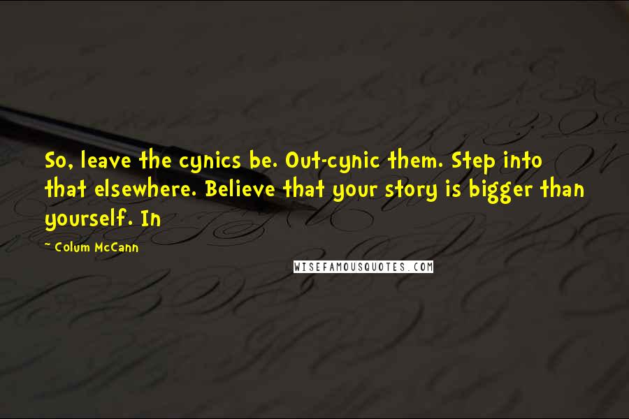 Colum McCann Quotes: So, leave the cynics be. Out-cynic them. Step into that elsewhere. Believe that your story is bigger than yourself. In