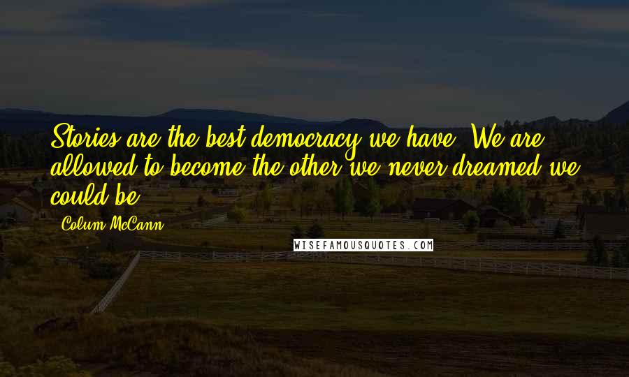 Colum McCann Quotes: Stories are the best democracy we have. We are allowed to become the other we never dreamed we could be.