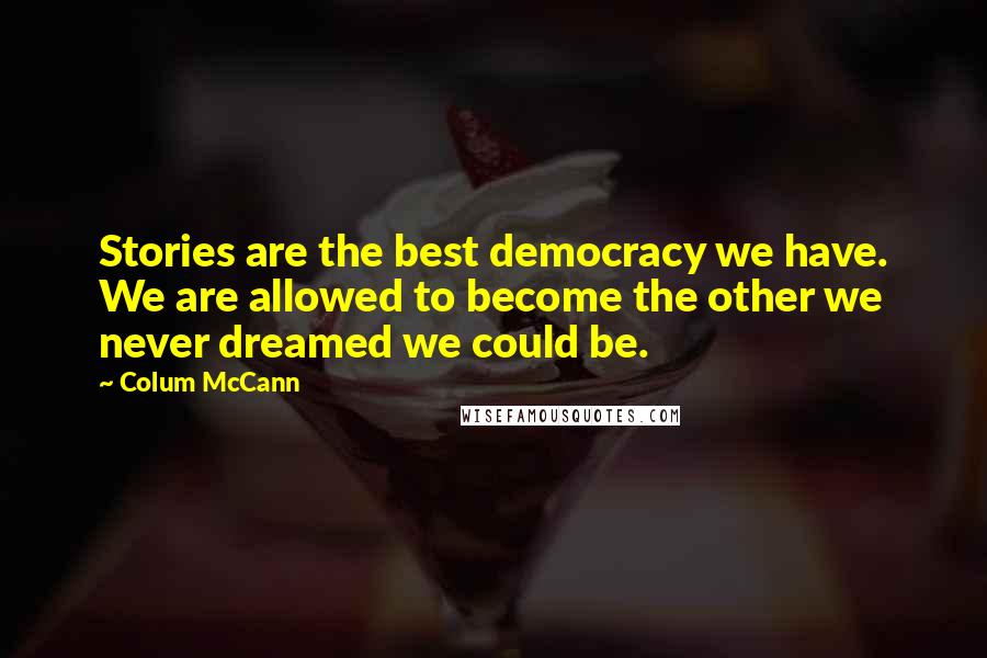 Colum McCann Quotes: Stories are the best democracy we have. We are allowed to become the other we never dreamed we could be.