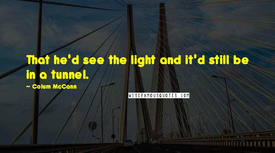 Colum McCann Quotes: That he'd see the light and it'd still be in a tunnel.