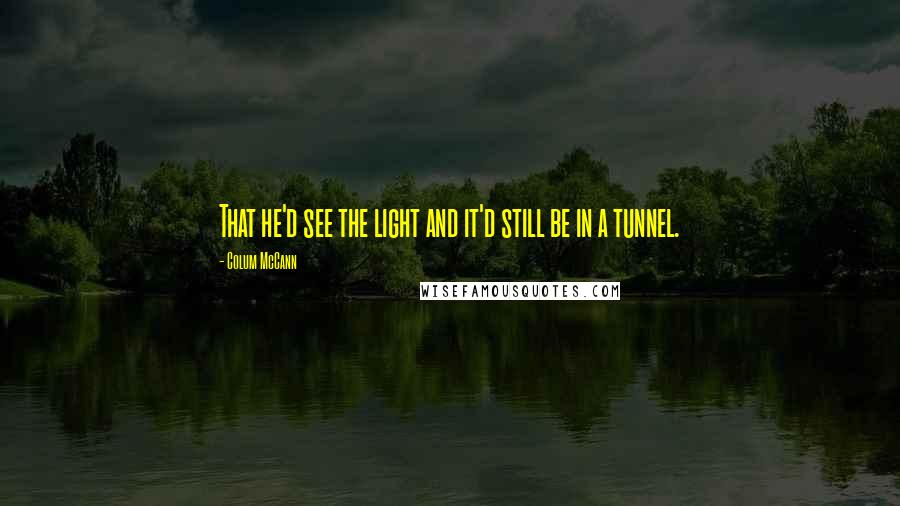 Colum McCann Quotes: That he'd see the light and it'd still be in a tunnel.