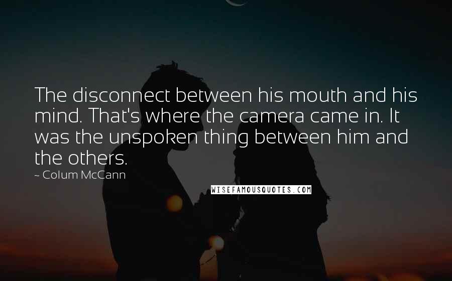 Colum McCann Quotes: The disconnect between his mouth and his mind. That's where the camera came in. It was the unspoken thing between him and the others.