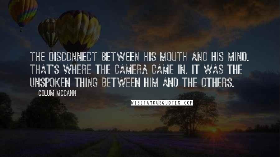 Colum McCann Quotes: The disconnect between his mouth and his mind. That's where the camera came in. It was the unspoken thing between him and the others.