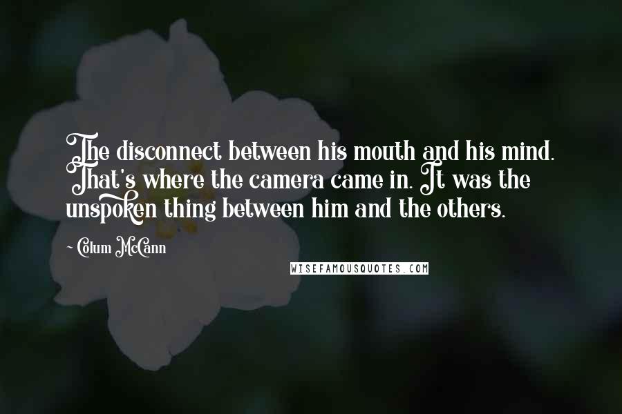 Colum McCann Quotes: The disconnect between his mouth and his mind. That's where the camera came in. It was the unspoken thing between him and the others.