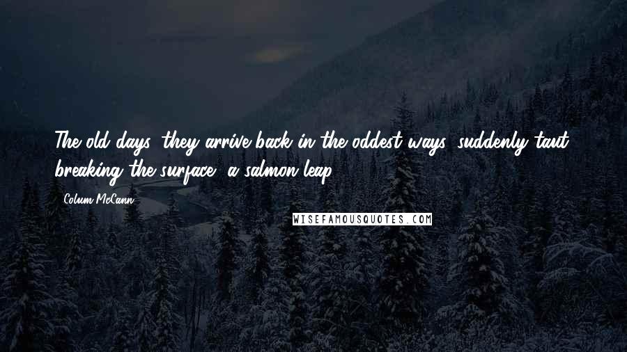 Colum McCann Quotes: The old days, they arrive back in the oddest ways, suddenly taut, breaking the surface, a salmon leap.